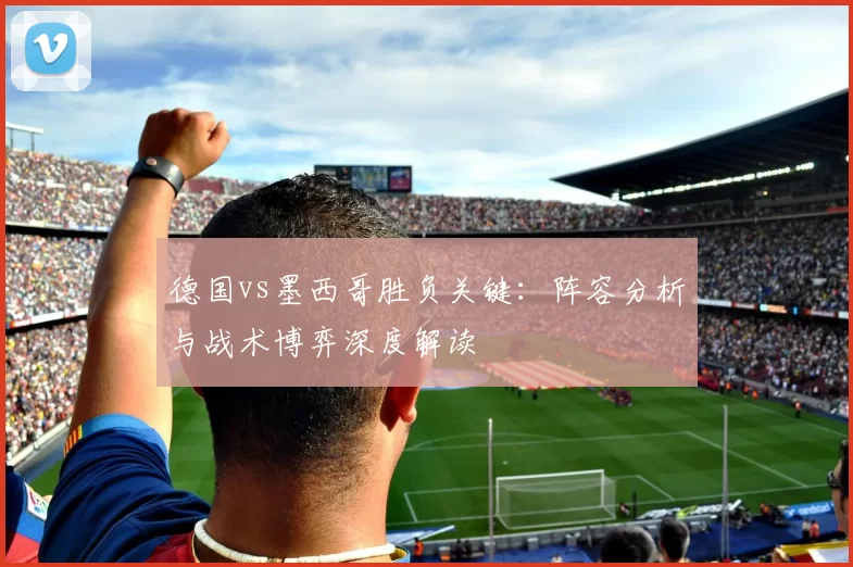 德国vs墨西哥胜负关键:阵容分析与战术博弈深度解读