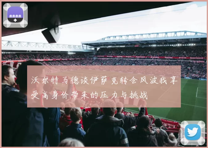 沃尔特马德谈伊萨克转会风波我享受高身价带来的压力与挑战