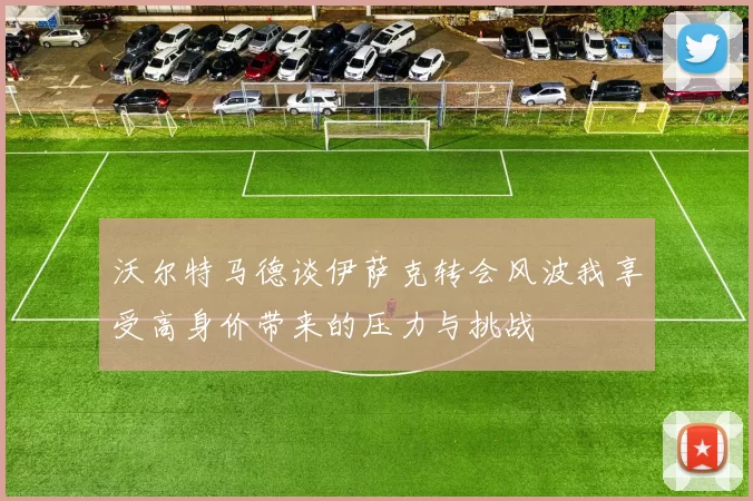 沃尔特马德谈伊萨克转会风波我享受高身价带来的压力与挑战