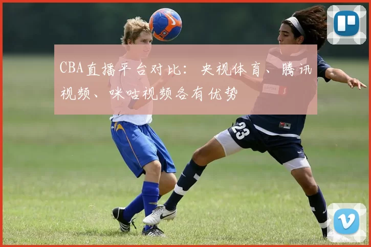 CBA直播平台对比：央视体育、腾讯视频、咪咕视频各有优势