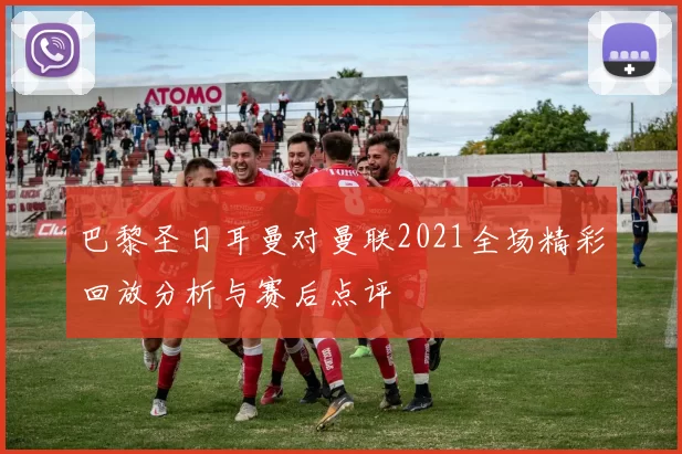 巴黎圣日耳曼对曼联2021全场精彩回放分析与赛后点评