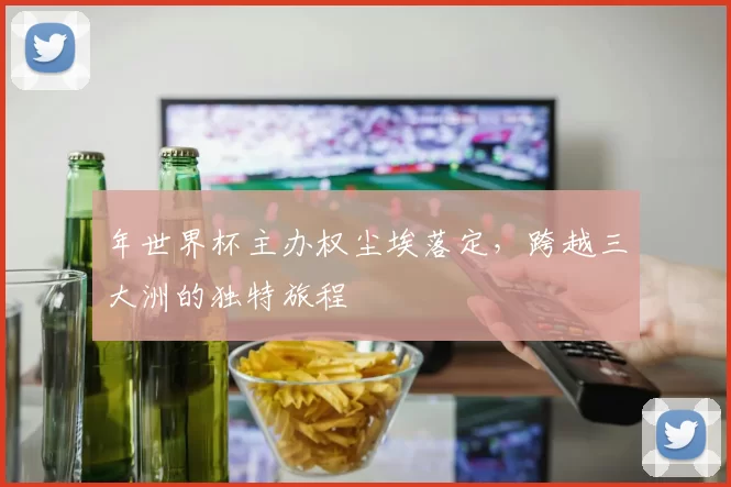 年世界杯主办权尘埃落定,跨越三大洲的独特旅程