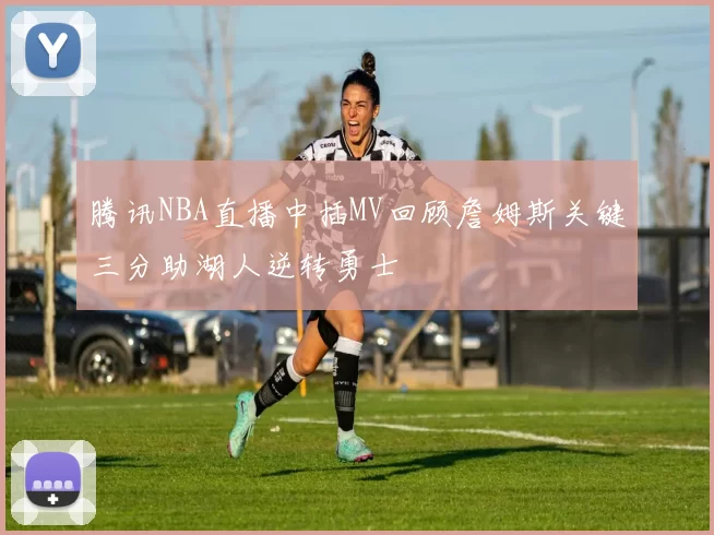 腾讯NBA直播中插MV回顾詹姆斯关键三分助湖人逆转勇士