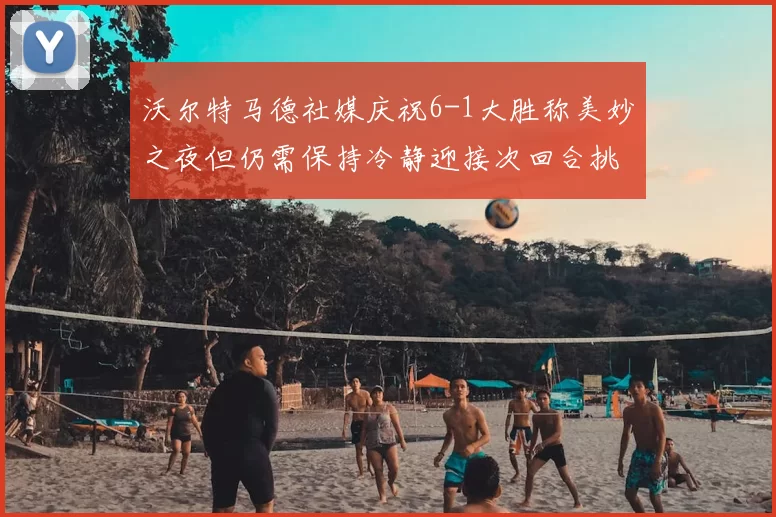 沃尔特马德社媒庆祝6-1大胜称美妙之夜但仍需保持冷静迎接次回合挑战