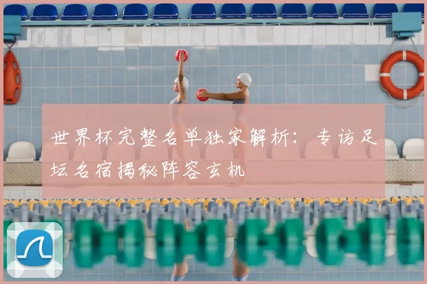 世界杯完整名单独家解析:专访足坛名宿揭秘阵容玄机