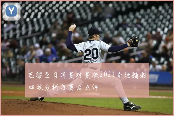 巴黎圣日耳曼对曼联2021全场精彩回放分析与赛后点评