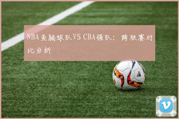 NBA鱼腩球队VS CBA强队：跨联赛对比分析