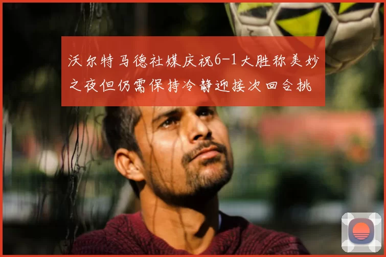 沃尔特马德社媒庆祝6-1大胜称美妙之夜但仍需保持冷静迎接次回合挑战