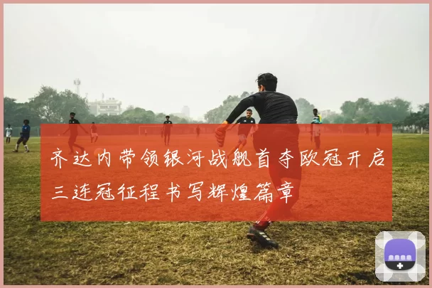 齐达内带领银河战舰首夺欧冠开启三连冠征程书写辉煌篇章