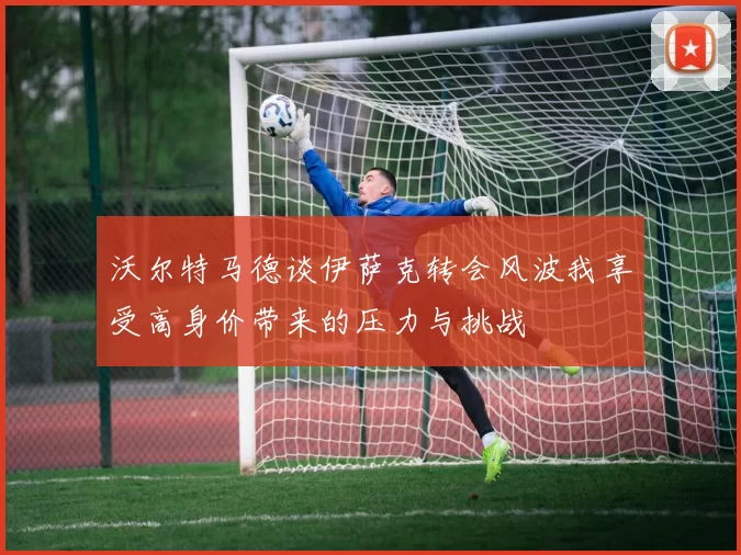 沃尔特马德谈伊萨克转会风波我享受高身价带来的压力与挑战
