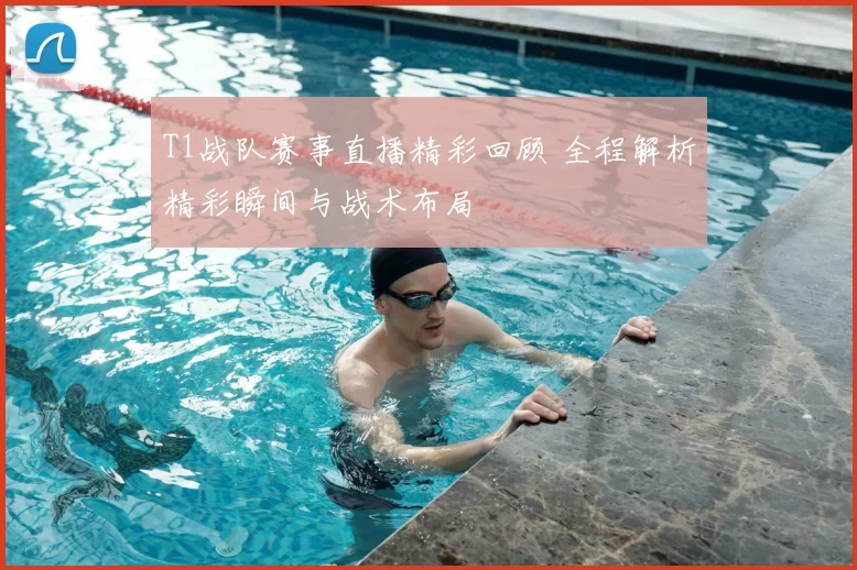 T1战队赛事直播精彩回顾 全程解析精彩瞬间与战术布局