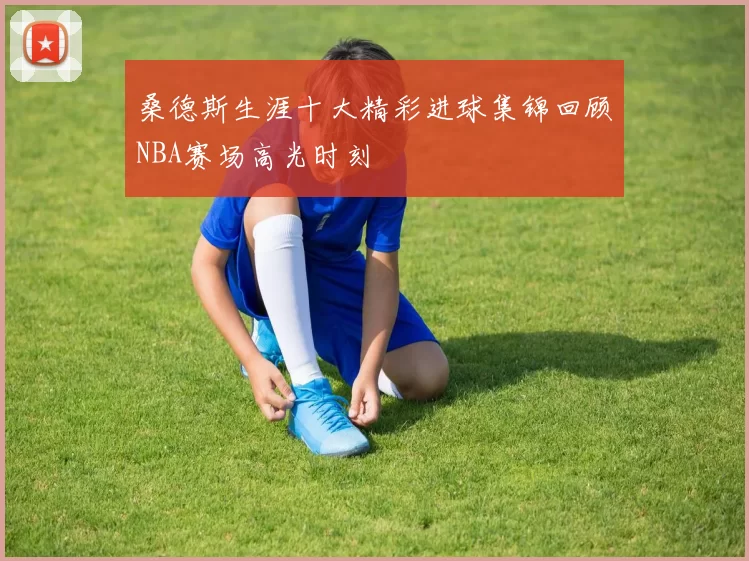 桑德斯生涯十大精彩进球集锦回顾NBA赛场高光时刻