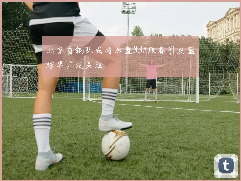 北京首钢队或将加盟NBA联赛引发篮球界广泛关注