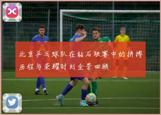 北京乒乓球队在钻石联赛中的拼搏历程与荣耀时刻全景回顾