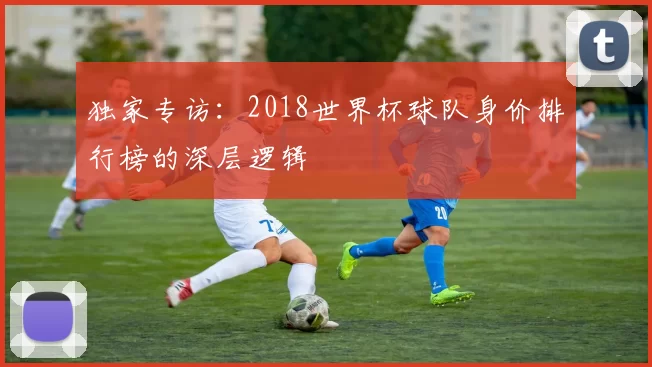 独家专访:2018世界杯球队身价排行榜的深层逻辑