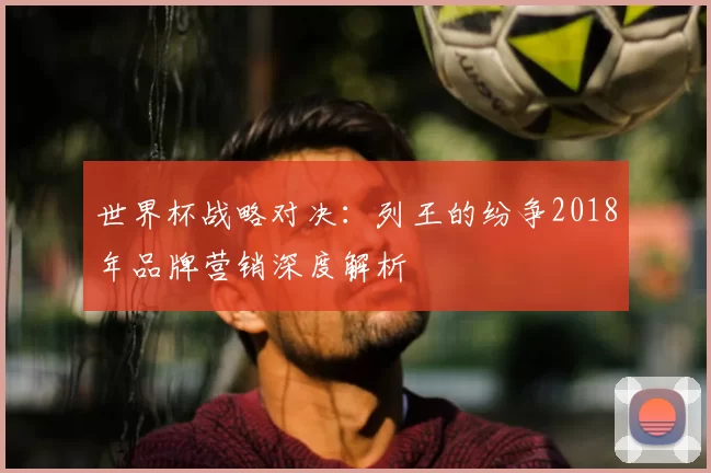 世界杯战略对决:列王的纷争2018年品牌营销深度解析