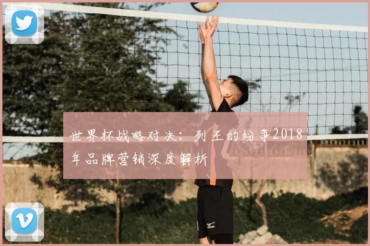 世界杯战略对决:列王的纷争2018年品牌营销深度解析