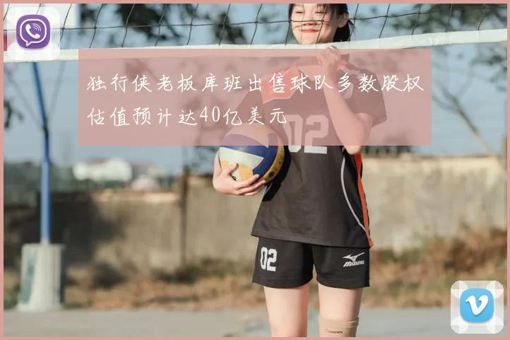 独行侠老板库班出售球队多数股权估值预计达40亿美元