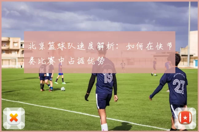 北京篮球队速度解析:如何在快节奏比赛中占据优势