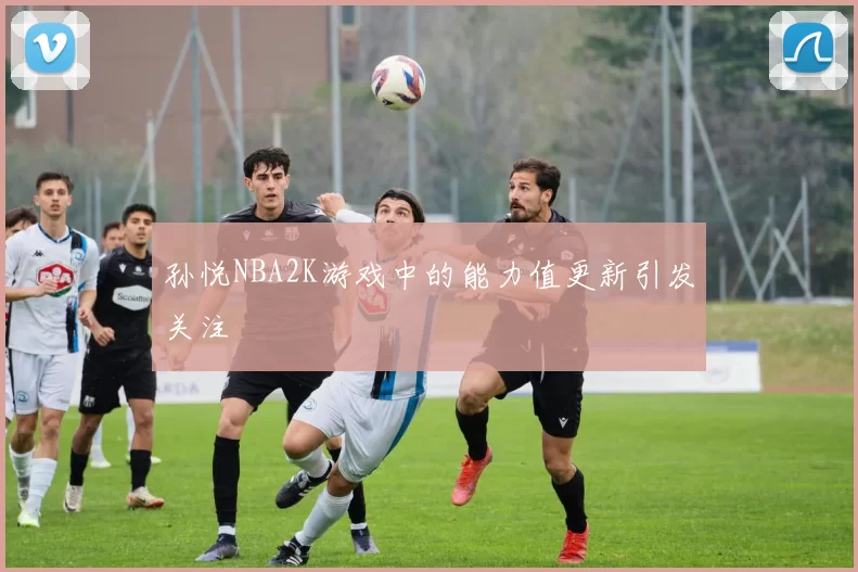 孙悦NBA2K游戏中的能力值更新引发关注