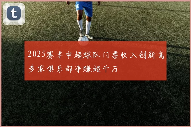 2025赛季中超球队门票收入创新高多家俱乐部净赚超千万