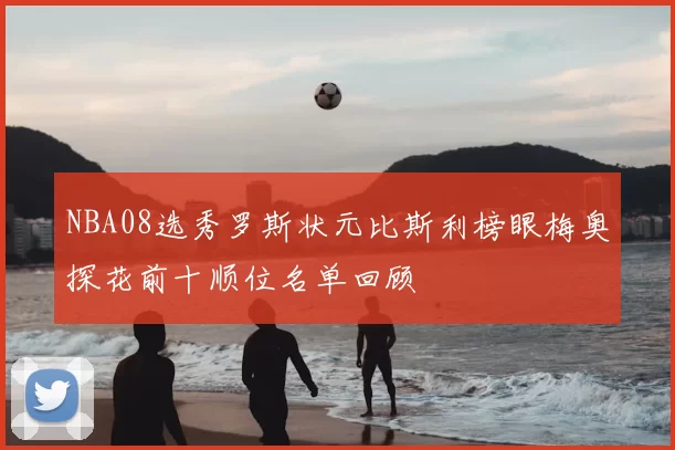 NBA08选秀罗斯状元比斯利榜眼梅奥探花前十顺位名单回顾