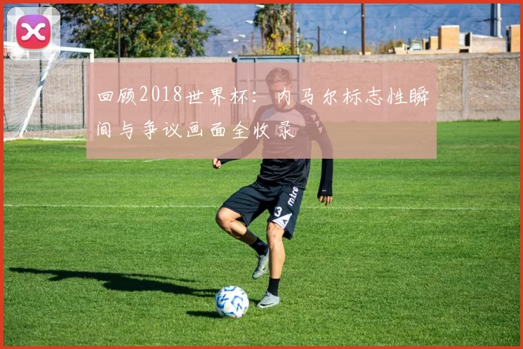 回顾2018世界杯:内马尔标志性瞬间与争议画面全收录