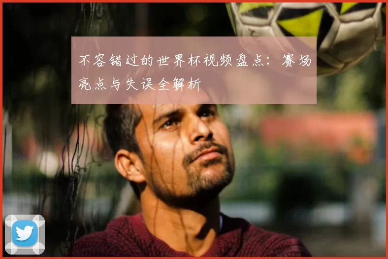 不容错过的世界杯视频盘点:赛场亮点与失误全解析