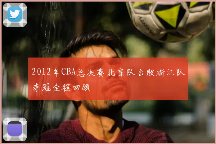 2012年CBA总决赛北京队击败浙江队夺冠全程回顾