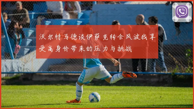 沃尔特马德谈伊萨克转会风波我享受高身价带来的压力与挑战
