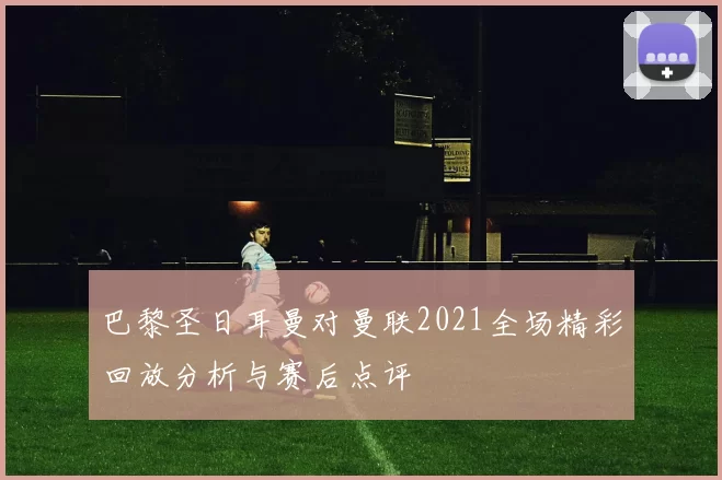 巴黎圣日耳曼对曼联2021全场精彩回放分析与赛后点评