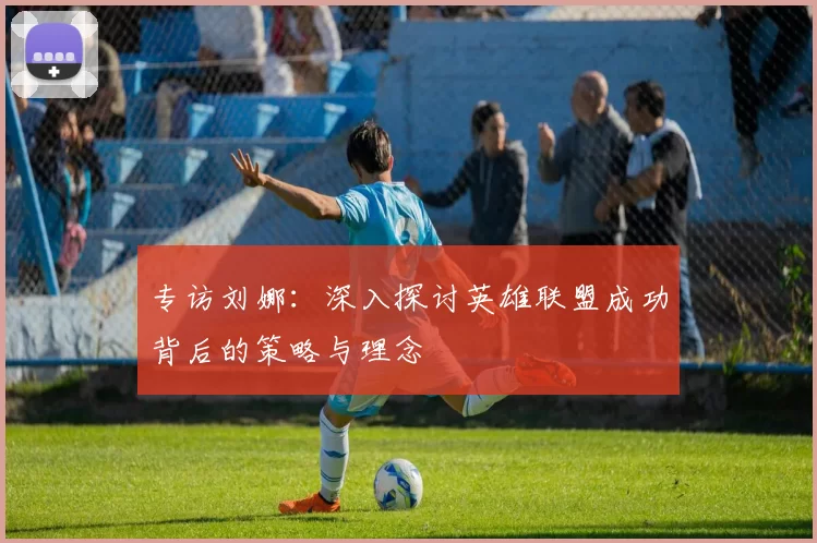 专访刘娜：深入探讨英雄联盟成功背后的策略与理念