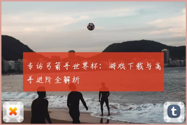 专访弓箭手世界杯：游戏下载与高手进阶全解析