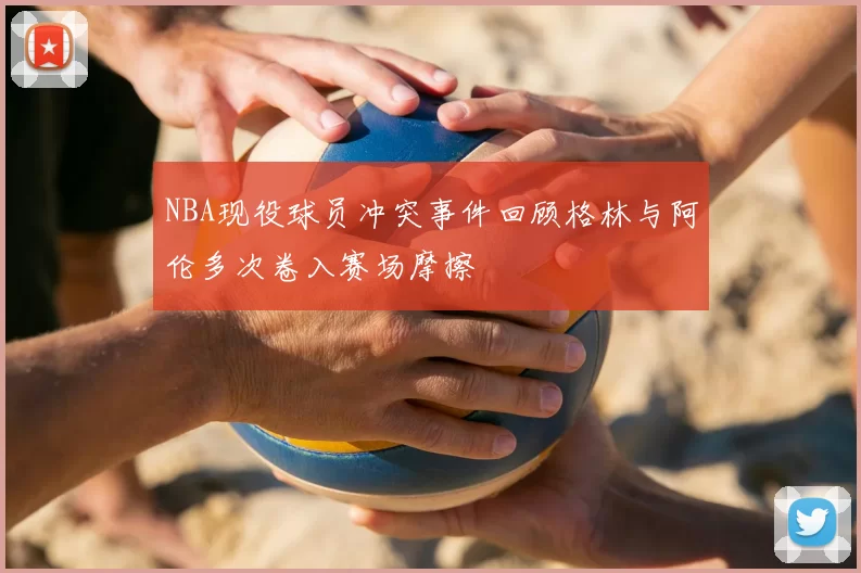 NBA现役球员冲突事件回顾格林与阿伦多次卷入赛场摩擦
