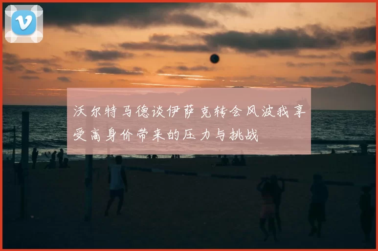 沃尔特马德谈伊萨克转会风波我享受高身价带来的压力与挑战