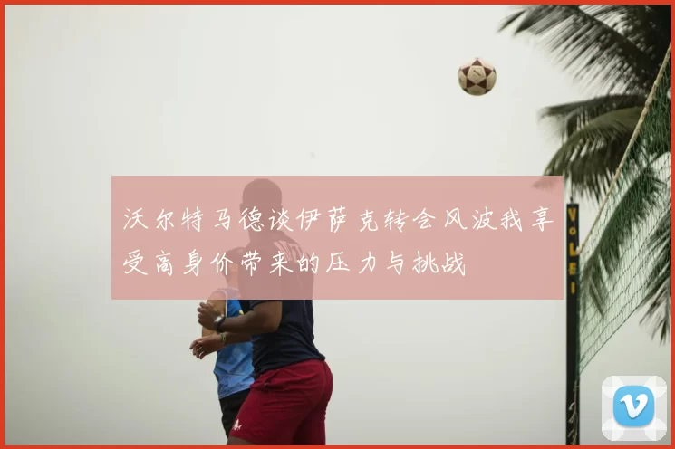 沃尔特马德谈伊萨克转会风波我享受高身价带来的压力与挑战