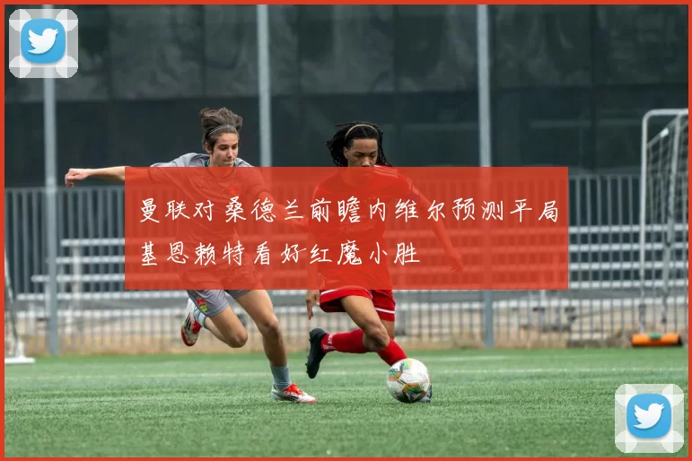 曼联对桑德兰前瞻内维尔预测平局基恩赖特看好红魔小胜
