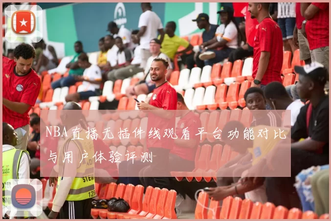 NBA直播无插件线观看平台功能对比与用户体验评测