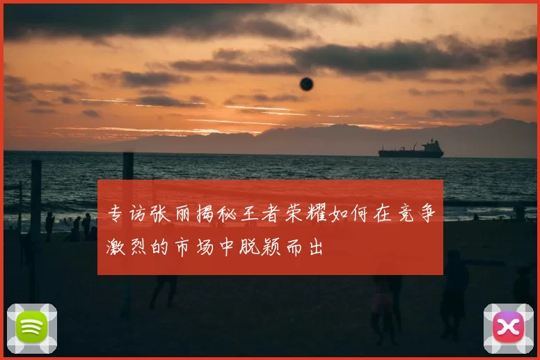 专访张丽揭秘王者荣耀如何在竞争激烈的市场中脱颖而出