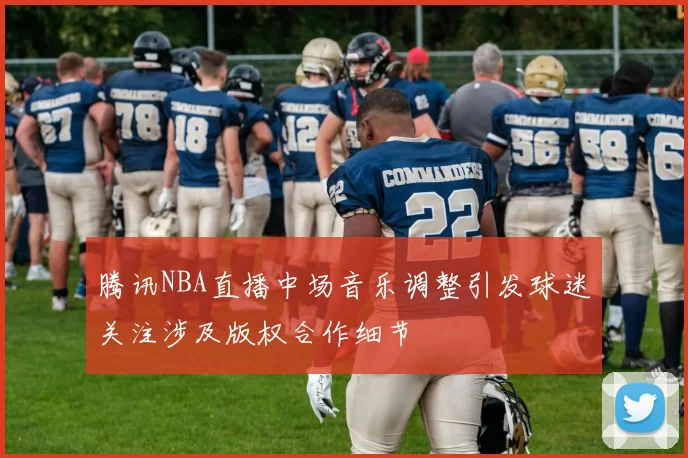 腾讯NBA直播中场音乐调整引发球迷关注涉及版权合作细节