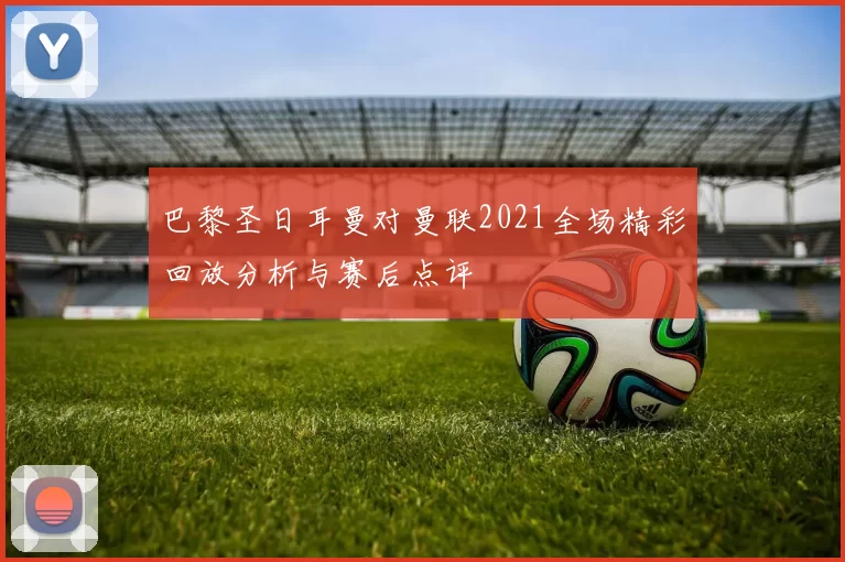 巴黎圣日耳曼对曼联2021全场精彩回放分析与赛后点评