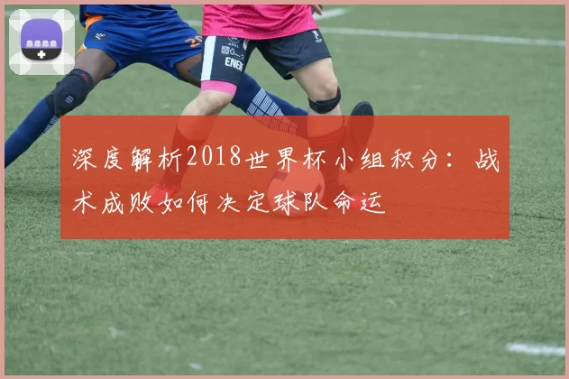 深度解析2018世界杯小组积分：战术成败如何决定球队命运