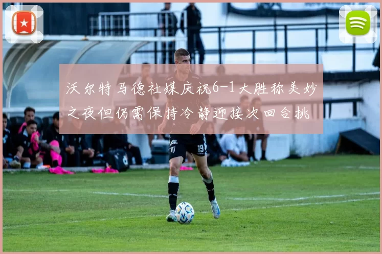 沃尔特马德社媒庆祝6-1大胜称美妙之夜但仍需保持冷静迎接次回合挑战