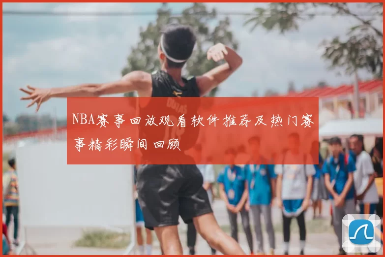 NBA赛事回放观看软件推荐及热门赛事精彩瞬间回顾