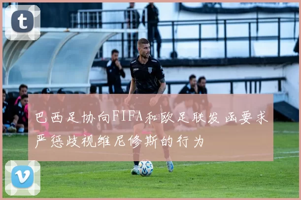 巴西足协向FIFA和欧足联发函要求严惩歧视维尼修斯的行为