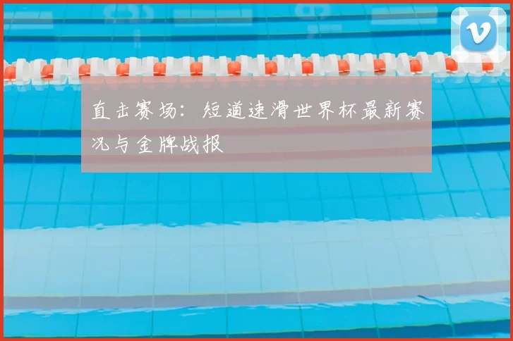 直击赛场:短道速滑世界杯最新赛况与金牌战报