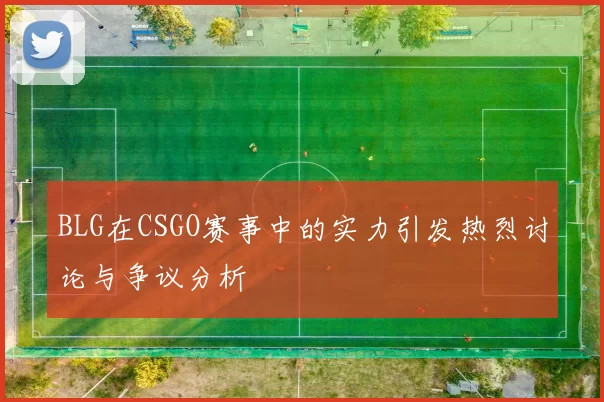 BLG在CSGO赛事中的实力引发热烈讨论与争议分析