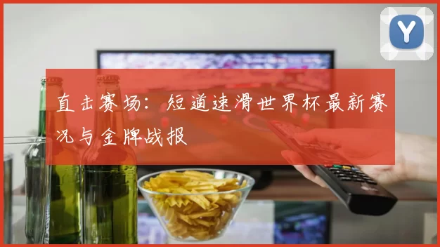 直击赛场:短道速滑世界杯最新赛况与金牌战报