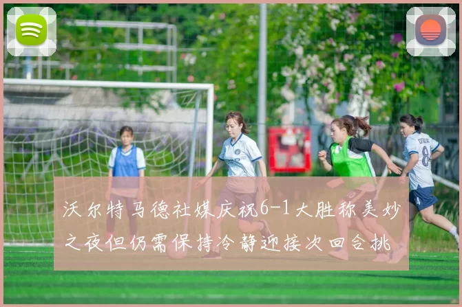 沃尔特马德社媒庆祝6-1大胜称美妙之夜但仍需保持冷静迎接次回合挑战
