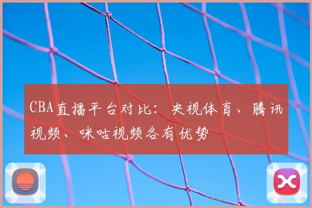 CBA直播平台对比：央视体育、腾讯视频、咪咕视频各有优势